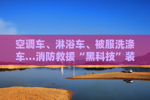 空调车、淋浴车、被服洗涤车…消防救援“黑科技”装备硬核保障地震救援演练