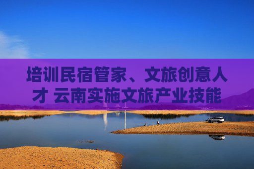 培训民宿管家、文旅创意人才 云南实施文旅产业技能提升培训专项行动