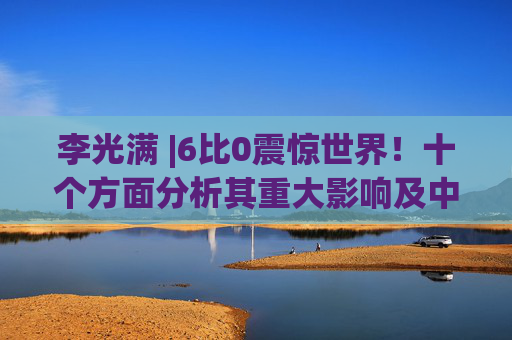 李光满 |6比0震惊世界！十个方面分析其重大影响及中国的应对策略！
