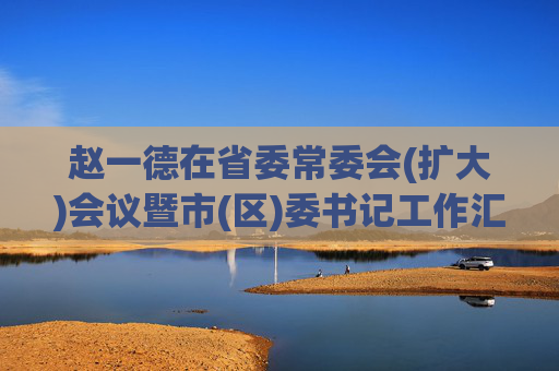 赵一德在省委常委会(扩大)会议暨市(区)委书记工作汇报会上强调 坚定信心再加力改革创新激活力 持续巩固经济回升结构向优发展向好态势 赵刚讲话徐新荣邢善萍出席