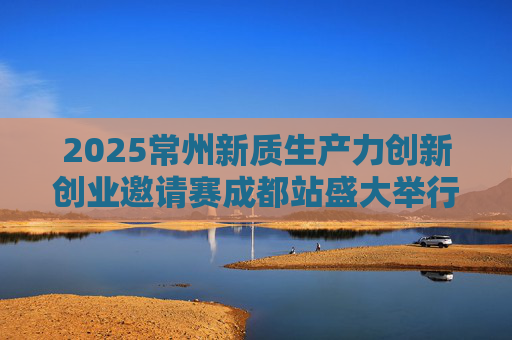 2025常州新质生产力创新创业邀请赛成都站盛大举行