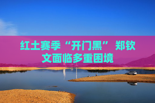 红土赛季“开门黑” 郑钦文面临多重困境