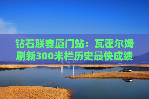 钻石联赛厦门站：瓦霍尔姆刷新300米栏历史最快成绩