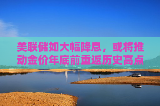 美联储如大幅降息，或将推动金价年底前重返历史高点