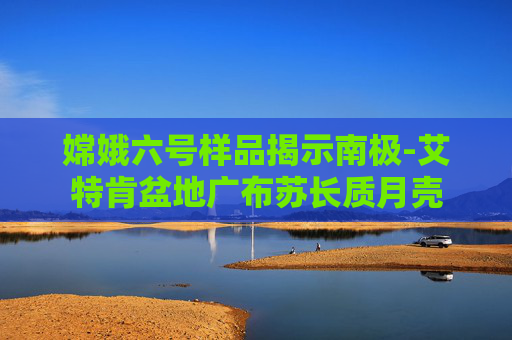 嫦娥六号样品揭示南极-艾特肯盆地广布苏长质月壳