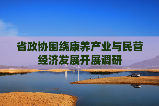 省政协围绕康养产业与民营经济发展开展调研