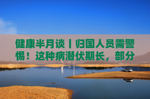 健康半月谈丨归国人员需警惕！这种病潜伏期长，部分感染者无症状