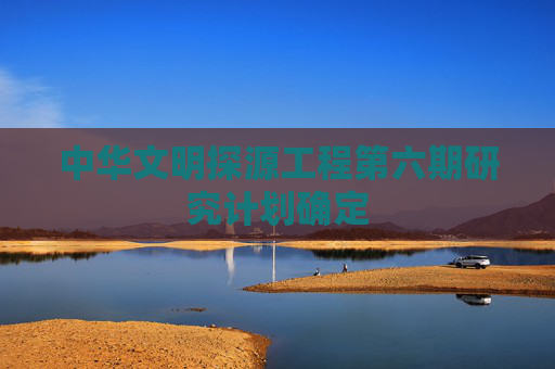 中华文明探源工程第六期研究计划确定