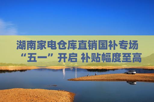 湖南家电仓库直销国补专场“五一”开启 补贴幅度至高可达60%