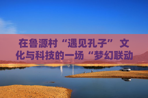 在鲁源村“遇见孔子” 文化与科技的一场“梦幻联动”