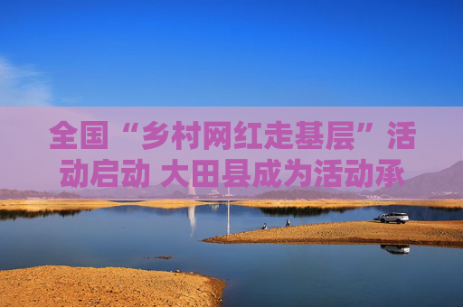 全国“乡村网红走基层”活动启动 大田县成为活动承办地之一