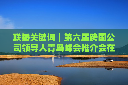 联播关键词｜第六届跨国公司领导人青岛峰会推介会在迪拜举行