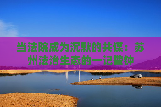 当法院成为沉默的共谋：苏州法治生态的一记警钟