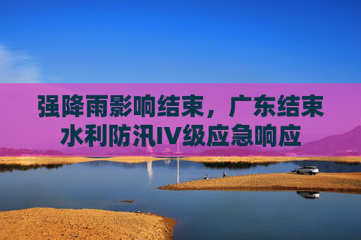 强降雨影响结束，广东结束水利防汛IV级应急响应