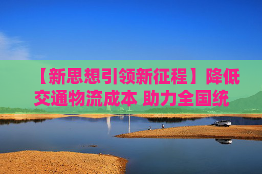 【新思想引领新征程】降低交通物流成本 助力全国统一大市场建设