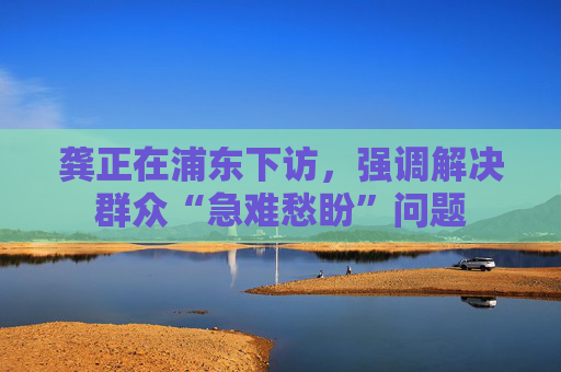 龚正在浦东下访，强调解决群众“急难愁盼”问题