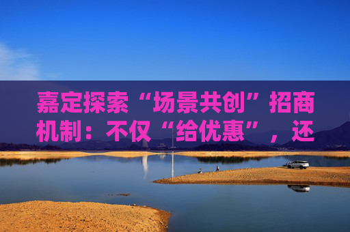 嘉定探索“场景共创”招商机制：不仅“给优惠”，还要“给机会”