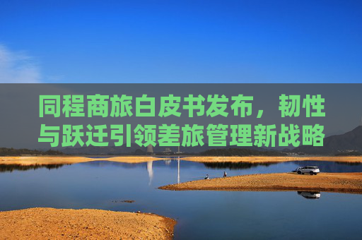 同程商旅白皮书发布，韧性与跃迁引领差旅管理新战略