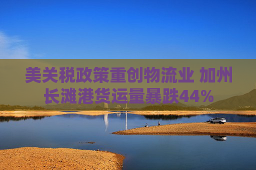 美关税政策重创物流业 加州长滩港货运量暴跌44%
