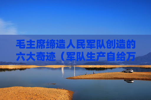 毛主席缔造人民军队创造的六大奇迹（军队生产自给万岁！）
