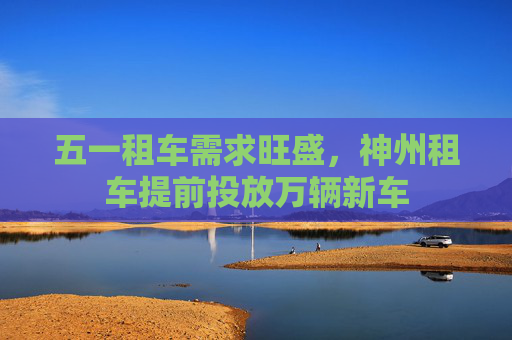 五一租车需求旺盛，神州租车提前投放万辆新车