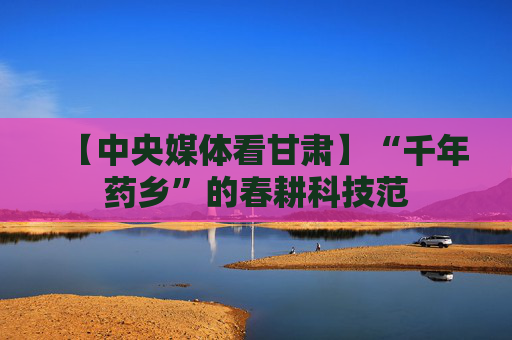 【中央媒体看甘肃】“千年药乡”的春耕科技范