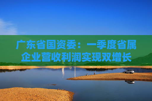 广东省国资委：一季度省属企业营收利润实现双增长