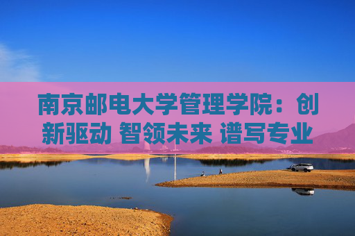 南京邮电大学管理学院：创新驱动 智领未来 谱写专业建设新篇章