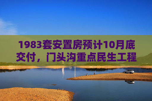 1983套安置房预计10月底交付，门头沟重点民生工程迎新进展