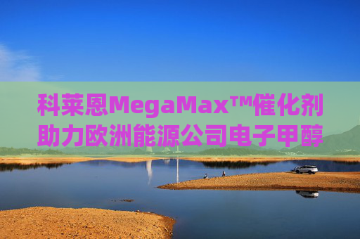 科莱恩MegaMax™催化剂助力欧洲能源公司电子甲醇工厂成功投产