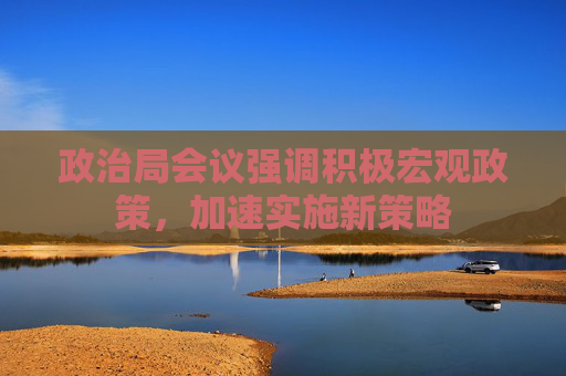 政治局会议强调积极宏观政策，加速实施新策略