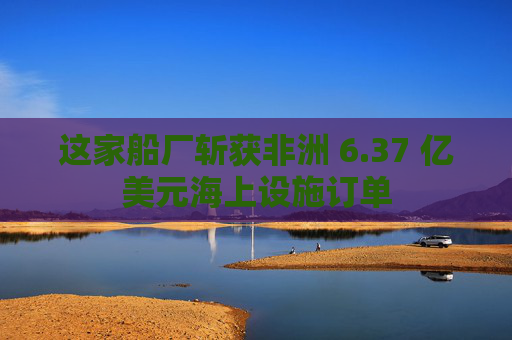 这家船厂斩获非洲 6.37 亿美元海上设施订单
