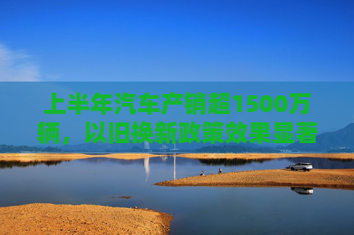 上半年汽车产销超1500万辆，以旧换新政策效果显著