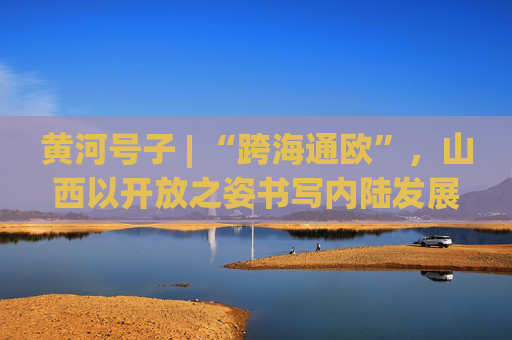黄河号子 | “跨海通欧”，山西以开放之姿书写内陆发展新篇章