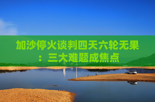 加沙停火谈判四天六轮无果：三大难题成焦点