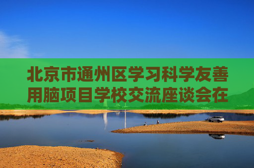 北京市通州区学习科学友善用脑项目学校交流座谈会在京举办