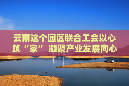 云南这个园区联合工会以心筑“家” 凝聚产业发展向心力