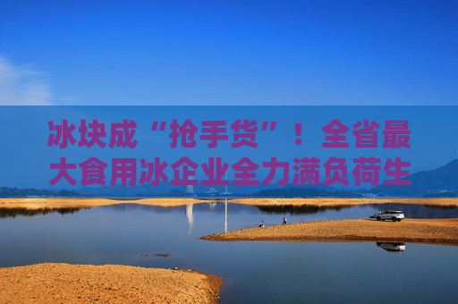冰块成“抢手货”！全省最大食用冰企业全力满负荷生产