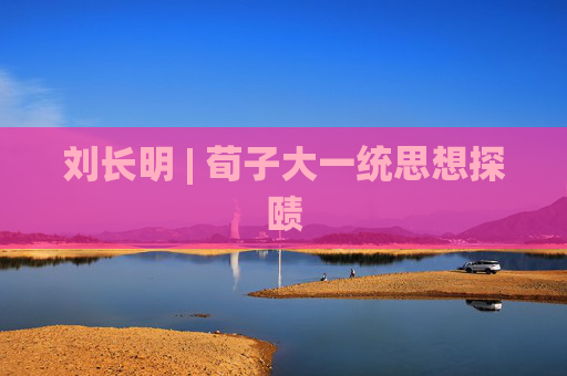 刘长明 | 荀子大一统思想探赜