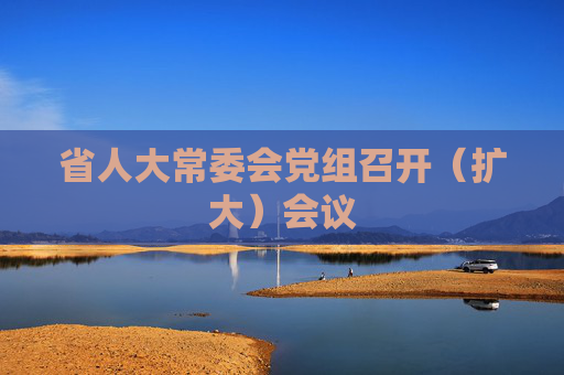 省人大常委会党组召开（扩大）会议