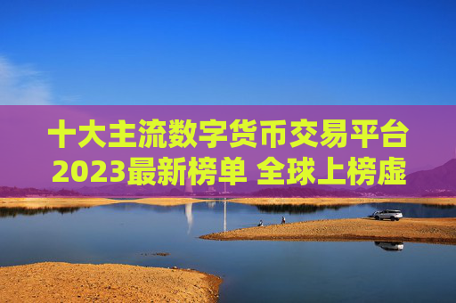 十大主流数字货币交易平台2023最新榜单 全球上榜虚拟币交易平台一览