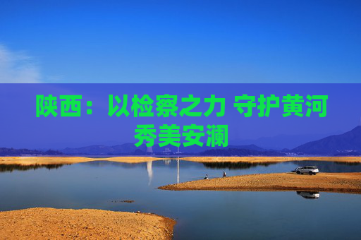 陕西：以检察之力 守护黄河秀美安澜