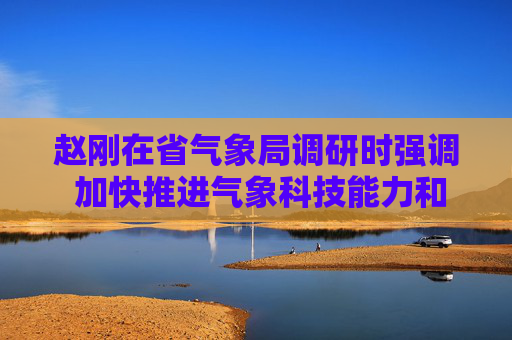 赵刚在省气象局调研时强调 加快推进气象科技能力和社会服务现代化 为陕西高质量发展提供坚实气象保障