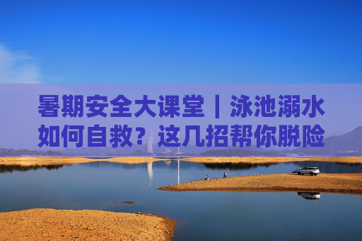 暑期安全大课堂｜泳池溺水如何自救？这几招帮你脱险