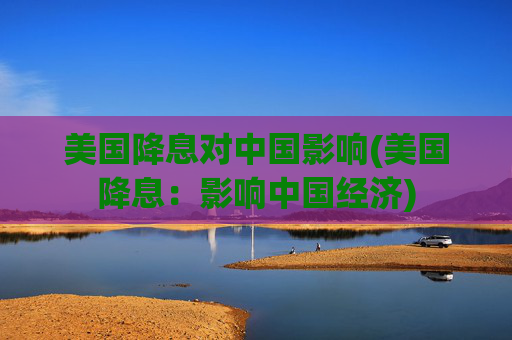 美国降息对中国影响(美国降息：影响中国经济)