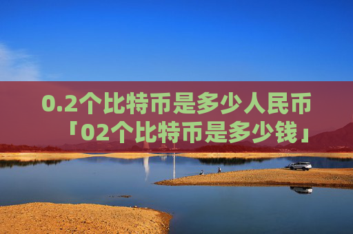 0.2个比特币是多少人民币「02个比特币是多少钱」