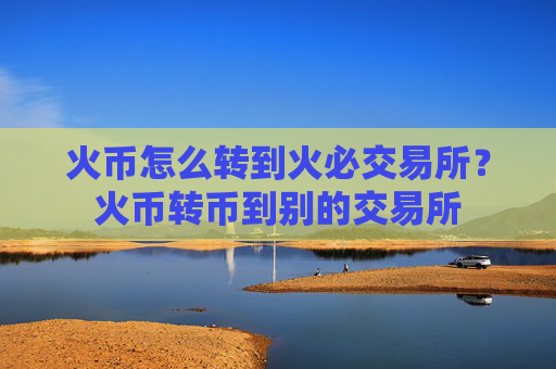 火币怎么转到火必交易所？火币转币到别的交易所