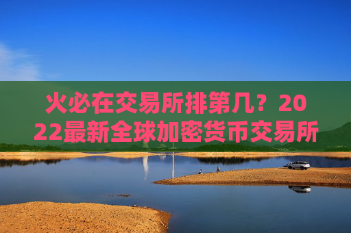 火必在交易所排第几？2022最新全球加密货币交易所排名前十有谁？