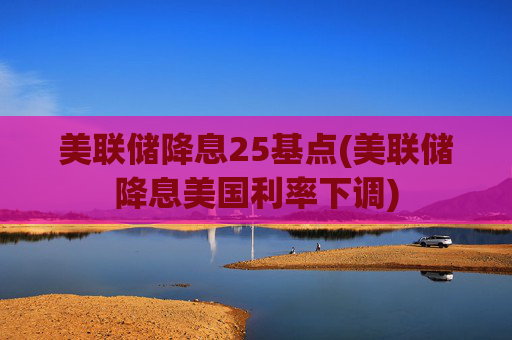 美联储降息25基点(美联储降息美国利率下调)