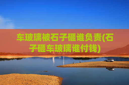 车玻璃被石子砸谁负责(石子砸车玻璃谁付钱)